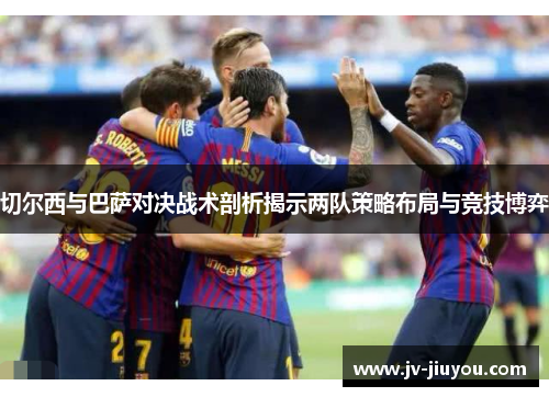 切尔西与巴萨对决战术剖析揭示两队策略布局与竞技博弈 切尔西与巴萨对决战术剖析揭示两队策略布局与竞技博弈