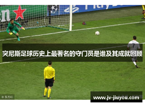 突尼斯足球历史上最著名的守门员是谁及其成就回顾