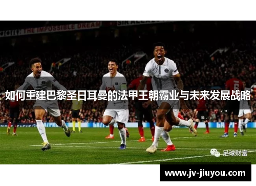 如何重建巴黎圣日耳曼的法甲王朝霸业与未来发展战略