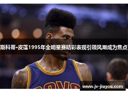 斯科蒂·皮蓬1995年全明星赛精彩表现引领风潮成为焦点 斯科蒂·皮蓬1995年全明星赛精彩表现引领风潮成为焦点