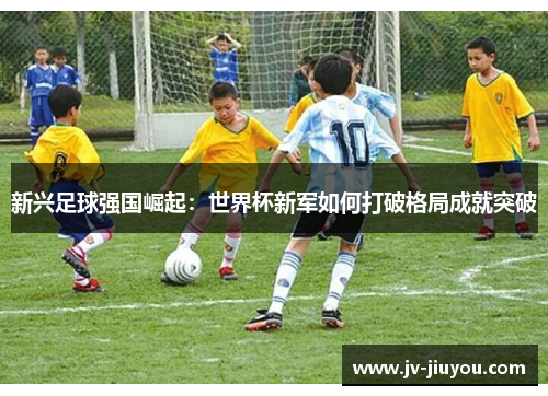 新兴足球强国崛起:世界杯新军如何打破格局成就突破 新兴足球强国崛起:世界杯新军如何打破格局成就突破