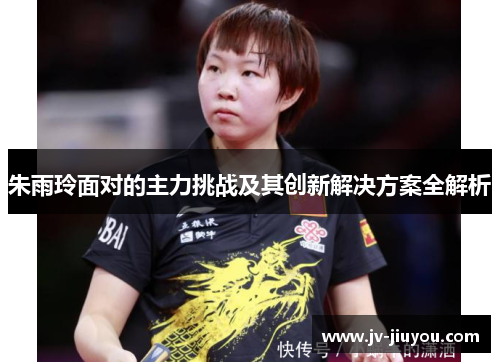 朱雨玲面对的主力挑战及其创新解决方案全解析
