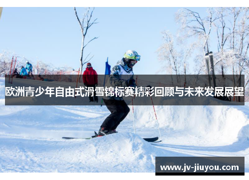 欧洲青少年自由式滑雪锦标赛精彩回顾与未来发展展望