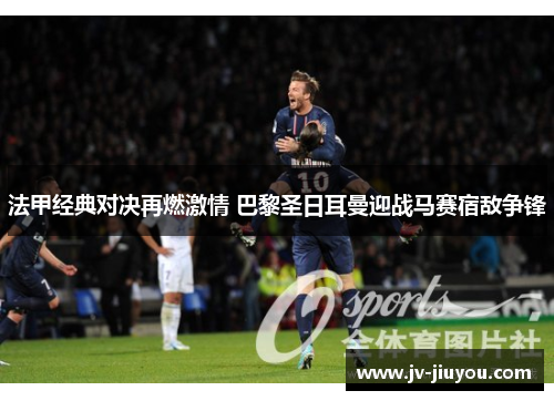 法甲经典对决再燃激情 巴黎圣日耳曼迎战马赛宿敌争锋