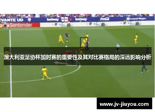 澳大利亚足协杯加时赛的重要性及其对比赛格局的深远影响分析 澳大利亚足协杯加时赛的重要性及其对比赛格局的深远影响分析