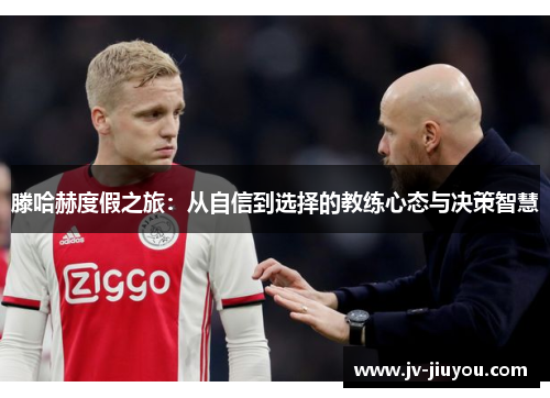 滕哈赫度假之旅:从自信到选择的教练心态与决策智慧 滕哈赫度假之旅:从自信到选择的教练心态与决策智慧