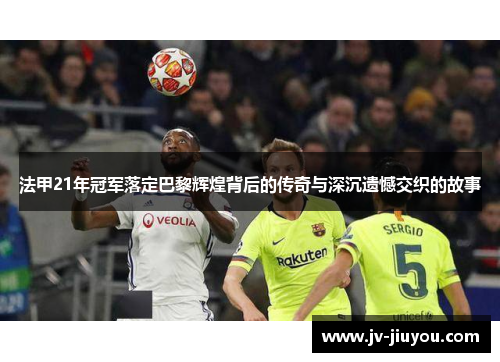 法甲21年冠军落定巴黎辉煌背后的传奇与深沉遗憾交织的故事 法甲21年冠军落定巴黎辉煌背后的传奇与深沉遗憾交织的故事