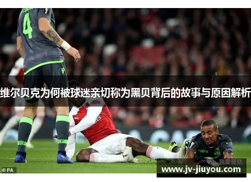 维尔贝克为何被球迷亲切称为黑贝背后的故事与原因解析 维尔贝克为何被球迷亲切称为黑贝背后的故事与原因解析