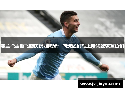 费兰托雷斯飞吻庆祝照曝光：向球迷们献上亲吻致敬鲨鱼们