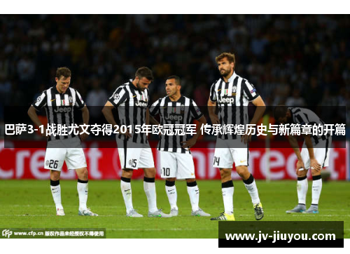 巴萨3-1战胜尤文夺得2015年欧冠冠军 传承辉煌历史与新篇章的开篇 巴萨3-1战胜尤文夺得2015年欧冠冠军 传承辉煌历史与新篇章的开篇