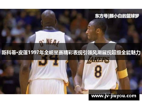 斯科蒂·皮蓬1997年全明星赛精彩表现引领风潮展现超级全能魅力