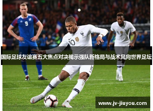 国际足球友谊赛五大焦点对决揭示强队新格局与战术风向世界足坛