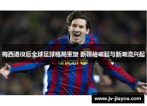 梅西退役后全球足球格局重塑 新领袖崛起与新潮流兴起