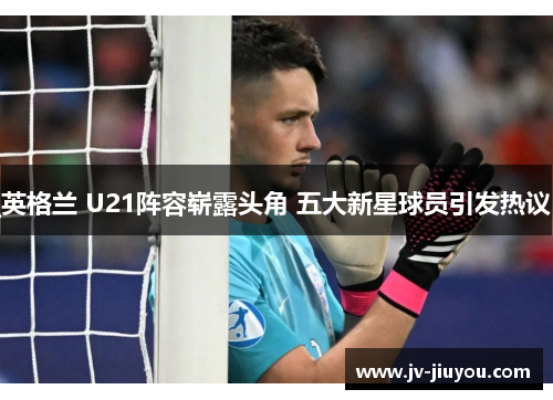 英格兰 U21阵容崭露头角 五大新星球员引发热议