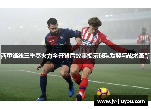 西甲锋线三重奏火力全开背后故事揭示球队默契与战术革新