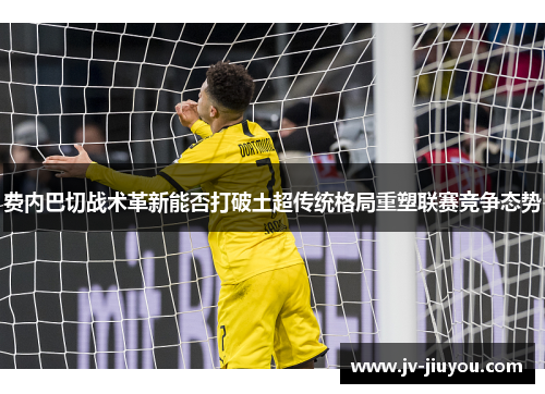 费内巴切战术革新能否打破土超传统格局重塑联赛竞争态势