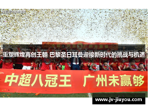 重塑辉煌再创王朝 巴黎圣日耳曼迎接新时代的挑战与机遇