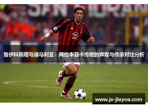鲁伊科斯塔与迪马利亚：两位本菲卡传奇的辉煌与传承对比分析