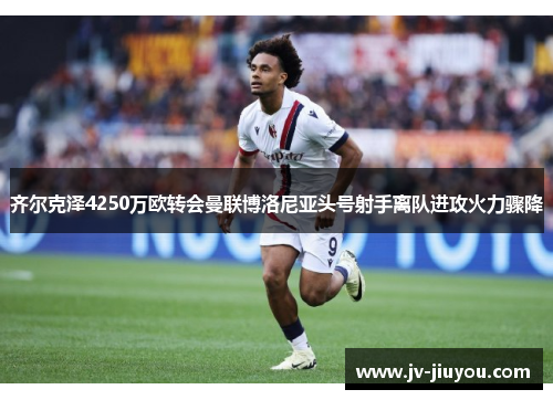 齐尔克泽4250万欧转会曼联博洛尼亚头号射手离队进攻火力骤降