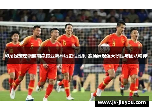 印尼足球逆袭越南赢得亚洲杯历史性胜利 赛场展现强大韧性与团队精神