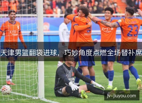天津男篮翻袋进球，巧妙角度点燃全场替补席