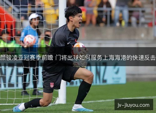 颜骏凌亚冠赛季前瞻 门将出球如何服务上海海港的快速反击 颜骏凌亚冠赛季前瞻 门将出球如何服务上海海港的快速反击
